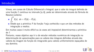 Introdução
Vimos, em cursos de Cálculo Diferencial e Integral, que o valor da integral definida de
uma função f, contínua no intervalo [a, b], pode ser determinada através da fórmula de
Newton-Leibnitz:
Z b
a
f(x) dx = F(b) − F(a),
Desde que a primitiva F da função f seja conhecida e que um dos métodos de
integração a resolva.
Em muitos casos é muito difícil ou às vezes até impossível determinarmos a primitiva
de f.
Portanto, nosso objetivo aqui é o de estudar métodos numéricos de integração na
determinação de aproximações para os valores das integrais definidas através dos
valores da imagem da função do integrando para valores uniformemente espaçados de
seu domínio.
2 CETEC Paulo Henrique Ribeiro do Nascimento 7 de maio de 2021
 