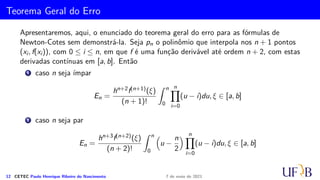 Regra 3/8 de Simpson
Na Regra regra 3/8 de Simpson, aproxima-se a função por um polinômio de terceiro
grau, de forma que são necessários 4 pontos para obter esse polinômio por
interpolação.
Para ter os pontos, divide-se o intervalo [a, b] em três subintervalos igualmente
espaçados de h. Dessa forma,
h =
b − a
3
,
em que , x0 = a, x1 = a + h, x2 = a + 2h e x3 = a + 3h.
Assim, o polinômio de terceiro grau P3(x) pode ser obtido pela fórmula de Lagrange.
11 CETEC Paulo Henrique Ribeiro do Nascimento 7 de maio de 2021
 