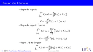 Regra 3/8 de Simpson
O erro pode de integração é estimado por:
E3/8 =
Z b
a
f(4)(ξ)
4!
(x − x0)(x − x1)(x − x2)(x − x3) dx.
11 CETEC Paulo Henrique Ribeiro do Nascimento 7 de maio de 2021
 