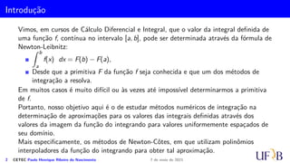 Introdução
Vimos, em cursos de Cálculo Diferencial e Integral, que o valor da integral definida de
uma função f, contínua no intervalo [a, b], pode ser determinada através da fórmula de
Newton-Leibnitz:
Z b
a
f(x) dx = F(b) − F(a),
Desde que a primitiva F da função f seja conhecida e que um dos métodos de
integração a resolva.
Em muitos casos é muito difícil ou às vezes até impossível determinarmos a primitiva
de f.
Portanto, nosso objetivo aqui é o de estudar métodos numéricos de integração na
determinação de aproximações para os valores das integrais definidas através dos
valores da imagem da função do integrando para valores uniformemente espaçados de
seu domínio.
Mais especificamente, os métodos de Newton-Côtes, em que utilizam polinômios
interpoladores da função do integrando para obter tal aproximação.
2 CETEC Paulo Henrique Ribeiro do Nascimento 7 de maio de 2021
 
