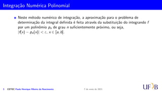 Integração Numérica Polinomial
Neste método numérico de integração, a aproximação para o problema de
determinação da integral definida é feita através da substituição do integrando f
por um polinômio pn de grau n suficientemente próximo, ou seja,
|f(x) − pn(x)| < ε, x ∈ [a, b].
3 CETEC Paulo Henrique Ribeiro do Nascimento 7 de maio de 2021
 