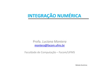 INTEGRAÇÃO NUMÉRICA
Profa. Luciana Montera
montera@facom.ufms.br
Faculdade de Computação – Facom/UFMS
Métodos Numéricos
 