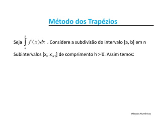 Método dos TrapéziosMétodo dos Trapézios

b
Seja                      . Considere a subdivisão do intervalo [a, b] em n 
Subintervalos [x x ] de comprimento h > 0 Assim temos:
a
dxxf )(
Subintervalos [xi, xi+1] de comprimento h > 0. Assim temos:
Métodos Numéricos
 