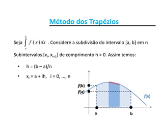 Método dos Trapézios

b
Método dos Trapézios
Seja                      . Considere a subdivisão do intervalo [a, b] em n 
Subintervalos [x x ] de comprimento h > 0 Assim temos:
a
dxxf )(
Subintervalos [xi, xi+1] de comprimento h > 0. Assim temos:
• h = (b – a)/n
• xi = a + ih,   i = 0, ..., n
f(b)
f(x)
f(a)
f(b)
ba
 