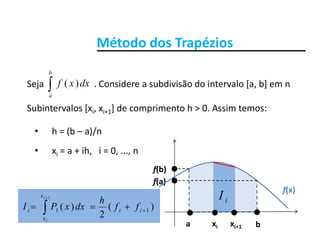 Método dos Trapézios

b
Método dos Trapézios
Seja                      . Considere a subdivisão do intervalo [a, b] em n 
Subintervalos [x x ] de comprimento h > 0 Assim temos:
a
dxxf )(
Subintervalos [xi, xi+1] de comprimento h > 0. Assim temos:
• h = (b – a)/n
• xi = a + ih,   i = 0, ..., n
f(b)
f(x)
f(a)
f(b)
iI1

x
hi
ba
i
xi xi+1
)(
2
)( 11   ii
x
i ff
h
dxxPI
i
 