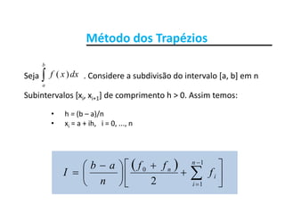 Método dos TrapéziosMétodo dos Trapézios

b
Seja                      . Considere a subdivisão do intervalo [a, b] em n  
Subintervalos [x x ] de comprimento h > 0 Assim temos:
a
dxxf )(
Subintervalos [xi, xi+1] de comprimento h > 0. Assim temos:
• h = (b – a)/n
• x = a + ih i = 0 n• xi = a + ih,   i = 0, ..., n
 













 
 
1
0
2
n
i
n
f
ffab
I 



12 in
 