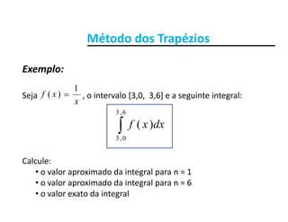 Método dos TrapéziosMétodo dos Trapézios
Exemplo:
Seja o intervalo [3 0 3 6] e a seguinte integral:xf
1
)( 
Exemplo:
Seja                      , o intervalo [3,0,  3,6] e a seguinte integral:
x
xf )(
dxxf
6,3
)( dxxf0,3
)(
Calcule:
• o valor aproximado da integral para n = 1
l i d d i t l 6• o valor aproximado da integral para n = 6
• o valor exato da integral
 
