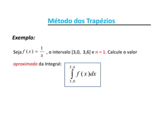 Método dos TrapéziosMétodo dos Trapézios
Exemplo:
Seja o intervalo [3 0 3 6] e n = 1 Calcule o valorxf
1
)( 
Exemplo:
Seja                      , o intervalo [3,0,  3,6] e n   1. Calcule o valor 
aproximado da Integral:
x
xf )(
6,3
dxxf
6,3
0,3
)(
 
