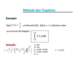 Método dos TrapéziosMétodo dos Trapézios
Exemplo:
Seja o intervalo [3 0 3 6] e n = 1 Calcule o valorxf
1
)( 
Exemplo:
Seja                      , o intervalo [3,0,  3,6] e n   1. Calcule o valor 
aproximado da Integral:
x
xf )(
6,3
dxxf
6,3
0,3
)(
Solução:
  
a = 3,0
b = 3,6
 













 
 


1
1
0
2
n
i
i
n
f
ff
n
ab
I f0 = 1/3,0 = 0,333
fn = 1/3,6 = 0,278
n = 1
1833,0I
 
