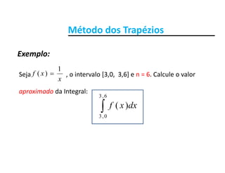 Método dos TrapéziosMétodo dos Trapézios
Exemplo:
Seja o intervalo [3 0 3 6] e n = 6 Calcule o valorxf
1
)( 
Exemplo:
Seja                      , o intervalo [3,0,  3,6] e n   6. Calcule o valor 
aproximado da Integral:
x
xf )(
6,3
dxxf
6,3
0,3
)(
 