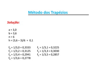 Método dos TrapéziosMétodo dos Trapézios
Solução:Solução:
a = 3,0   
b = 3,6 
n = 6
h = (3 6 – 3)/6 = 0 1h = (3,6 – 3)/6  =  0,1
f0 = 1/3,0 = 0,3333          f1 = 1/3,1 = 0,3225
f2 = 1/3,2 = 0,3125          f3 = 1/3,3 = 0,3030
f4 = 1/3,4 = 0,2941          f5 = 1/3,5 = 0,2857
f6 = 1/3,6 = 0,2778f6  1/3,6   0,2778
 