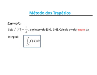 Método dos TrapéziosMétodo dos Trapézios
Exemplo:Exemplo:
Seja                      , e o intervalo [3,0,  3,6]. Calcule o valor exato da
x
xf
1
)( 
Integral:
dxxf
6,3
)(f0,3
)(
 