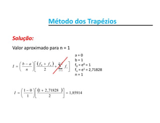 Método dos TrapéziosMétodo dos Trapézios
Solução:
Valor aproximado para n = 1
Solução:
 













 
 
1
0
2
n
i
n
f
ff
n
ab
I
a = 0
b = 1
f0 = e0 = 1
f e1 2 71828 12 in fn = e1 = 2,71828
n = 1
  85914,1
2
71828,21
1
01





 





 
I
 