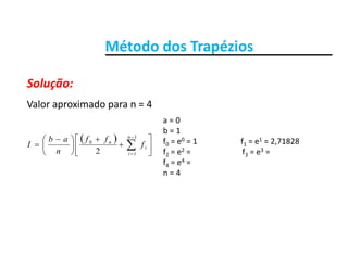 Método dos TrapéziosMétodo dos Trapézios
Solução:
Valor aproximado para n = 4
Solução:
 













 
 
1
0
2
n
i
n
f
ff
n
ab
I
a = 0
b = 1
f0 = e0 = 1                      f1 = e1 = 2,71828
f e2 f e3
 12 in f2 = e2 =                          f3 = e3 = 
f4 = e4 =                          
n = 4
 