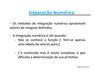 Integração NuméricaIntegração Numérica
O ét d d i t ã é i i‐ Os métodos de integração numérica aproximam
valores de integrais definidas.
‐ A integração numérica é útil quando:
‐ Não se conhece a função f. Tem‐se apenasç f p
uma tabela de valores para f.
‐ f é conhecida mas é muito complexa, o que
dificulta a determinação de sua primitiva
Métodos Numéricos
 