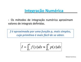 Integração NuméricaIntegração Numérica
O ét d d i t ã é i i‐ Os métodos de integração numérica aproximam
valores de integrais definidas.
f é aproximada por uma função p, mais simples, 
cuja primitiva é mais fácil de se obtercuja primitiva é mais fácil de se obter.
dxxpdxxfI
b
a
b
a
)()(  
Métodos Numéricos
 