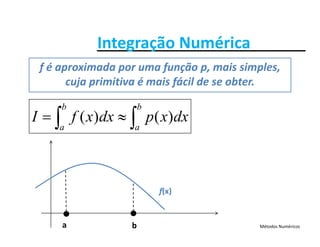 Integração NuméricaIntegração Numérica
f é aproximada por uma função p, mais simples, 
bb

cuja primitiva é mais fácil de se obter.
dxxpdxxfI
b
a
b
a
)()(  
f(x)
Métodos Numéricosa b
 