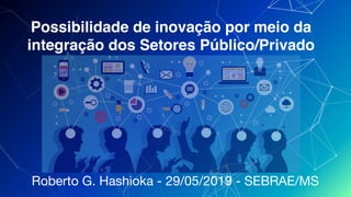Possibilidade de inovação por meio da
integração dos Setores Público/Privado
Roberto G. Hashioka - 29/05/2019 - SEBRAE/MS
 