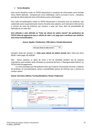 TOTVS Gestão de Estoque, Compras e Faturamento
Nº 000xx_GDPXXX
10
 Turma disciplina
Uma turma disciplina criada no TOTVS Educacional é composta de informações como Período
letivo, Matriz Aplicada - composta por curso, habilitação, matriz curricular e turno -, disciplina,
período de oferta (data de inicio e fim) dentre outras informações.
Para cada turma/disciplina criada no TOTVS Educacional é necessário que um professor seja
cadastrado como responsável pela mesma. Durante este cadastro, será necessário informarmos
o número de aulas do professor por semana, o valor por hora, além da possibilidade de
definição de um valor fixo.
Será utilizado o valo defi ido o Fato de l ulo do sal io e sal dos pa et os do
TOTVS Folha de pagamento para o cálculo do valor a ser pago para o professor por ministrar
aula nessa turma/disciplina.
Acesse: Opções / Parâmetros / RM Labore / Gestão Educacional
Exemplo: Aulas por semana: 4 x Fator para cálculo do salário mensal: 4,5 x Valor por hora:
90,00 = Valor pago: R$ 1620,00
Obs: - Nesse cadastro, as datas de inicio e fim da atividade também são de extrema
importância, pois também serão utilizadas no momento de fazer aà Rep og a aç oà“ala ial à oà
TOTVS Folha de pagamento.
- É a única atividade que não podemos dizer que é apenas remunerada. Durante o cadastro
do professor na turma/disciplina, temos a possibilidade apenas de informar que a mesma irá
compor salário.
Acesse: Currículo e Oferta / Turmas/disciplinas / Anexo: Professores
 