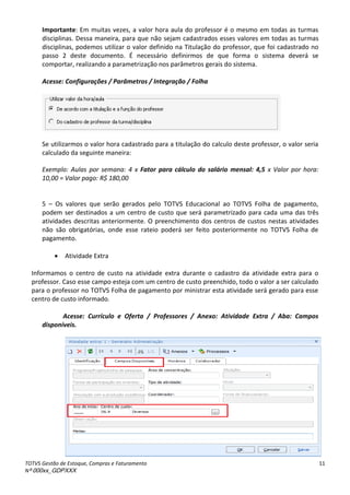 TOTVS Gestão de Estoque, Compras e Faturamento
Nº 000xx_GDPXXX
11
Importante: Em muitas vezes, a valor hora aula do professor é o mesmo em todas as turmas
disciplinas. Dessa maneira, para que não sejam cadastrados esses valores em todas as turmas
disciplinas, podemos utilizar o valor definido na Titulação do professor, que foi cadastrado no
passo 2 deste documento. É necessário definirmos de que forma o sistema deverá se
comportar, realizando a parametrização nos parâmetros gerais do sistema.
Acesse: Configurações / Parâmetros / Integração / Folha
Se utilizarmos o valor hora cadastrado para a titulação do calculo deste professor, o valor seria
calculado da seguinte maneira:
Exemplo: Aulas por semana: 4 x Fator para cálculo do salário mensal: 4,5 x Valor por hora:
10,00 = Valor pago: R$ 180,00
5 – Os valores que serão gerados pelo TOTVS Educacional ao TOTVS Folha de pagamento,
podem ser destinados a um centro de custo que será parametrizado para cada uma das três
atividades descritas anteriormente. O preenchimento dos centros de custos nestas atividades
não são obrigatórias, onde esse rateio poderá ser feito posteriormente no TOTVS Folha de
pagamento.
 Atividade Extra
Informamos o centro de custo na atividade extra durante o cadastro da atividade extra para o
professor. Caso esse campo esteja com um centro de custo preenchido, todo o valor a ser calculado
para o professor no TOTVS Folha de pagamento por ministrar esta atividade será gerado para esse
centro de custo informado.
Acesse: Currículo e Oferta / Professores / Anexo: Atividade Extra / Aba: Campos
disponíveis.
 