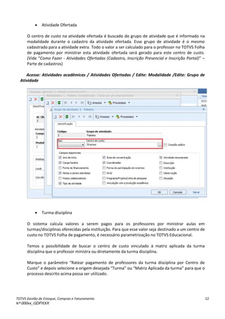 TOTVS Gestão de Estoque, Compras e Faturamento
Nº 000xx_GDPXXX
12
 Atividade Ofertada
O centro de custo na atividade ofertada é buscado do grupo de atividade que é informado na
modalidade durante o cadastro da atividade ofertada. Esse grupo de atividade é o mesmo
cadastrado para a atividade extra. Todo o valor a ser calculado para o professor no TOTVS Folha
de pagamento por ministrar esta atividade ofertada será gerado para este centro de custo.
Videà Como Fazer - Atividades Ofertadas (Cadastro, Inscrição Presencial e Inscrição Portal) à–
Parte de cadastros)
Acesse: Atividades acadêmicas / Atividades Ofertadas / Edite: Modalidade /Edite: Grupo de
Atividade
 Turma disciplina
O sistema calcula valores a serem pagos para os professores por ministrar aulas em
turmas/disciplinas oferecidas pela instituição. Para que esse valor seja destinado a um centro de
custo no TOTVS Folha de pagamento, é necessário parametrização no TOTVS Educacional.
Temos a possibilidade de buscar o centro de custo vinculado à matriz aplicada da turma
disciplina que o professor ministra ou diretamente da turma disciplina.
Ma ueà oà pa et oà Ratea à pagamento de professores da turma disciplina por Centro de
Custo àeàdepoisàsele io eàaào ige àdesejadaà Tu a àouà Mat izàápli adaàdaàtu a para que o
processo descrito acima possa ser utilizado.
 
