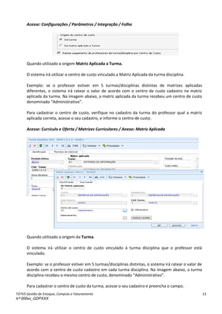 TOTVS Gestão de Estoque, Compras e Faturamento
Nº 000xx_GDPXXX
13
Acesse: Configurações / Parâmetros / Integração / Folha
Quando utilizado a origem Matriz Aplicada a Turma.
O sistema irá utilizar o centro de custo vinculado a Matriz Aplicada da turma disciplina.
Exemplo: se o professor estiver em 5 turmas/disciplinas distintas de matrizes aplicadas
diferentes, o sistema irá ratear o valor de acordo com o centro de custo cadastro na matriz
aplicada da turma. Na imagem abaixo, a matriz aplicada da turma recebeu um centro de custo
de o i adoà Administrativo .
Para cadastrar o centro de custo, verifique no cadastro da turma do professor qual a matriz
aplicada correta, acesse o seu cadastro, e informe o centro de custo.
Acesse: Currículo e Oferta / Matrizes Curriculares / Anexo: Matriz Aplicada
Quando utilizado a origem da Turma.
O sistema irá utilizar o centro de custo vinculado à turma disciplina que o professor está
vinculado.
Exemplo: se o professor estiver em 5 turmas/disciplinas distintas, o sistema irá ratear o valor de
acordo com o centro de custo cadastro em cada turma disciplina. Na imagem abaixo, a turma
dis ipli aà e e euàoà es oà e t oàdeà usto,àde o i adoà Administrativo .
Para cadastrar o centro de custo da turma, acesse o seu cadastro e preencha o campo.
 
