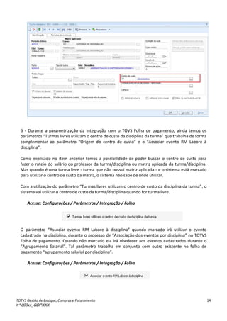 TOTVS Gestão de Estoque, Compras e Faturamento
Nº 000xx_GDPXXX
14
6 - Durante a parametrização da integração com o TOVS Folha de pagamento, ainda temos os
parâmetros Tu asàliv esàutiliza àoà e t oàdeà ustoàdaàdis ipli aàdaàtu a à ueàt a alhaàdeàfo a
complementar ao parâmet oà O ige à doà e t oà deà usto à eà oà ásso ia à eve toà RMà La o eà à
dis ipli a .
Como explicado no item anterior temos a possibilidade de poder buscar o centro de custo para
fazer o rateio do salário do professor da turma/disciplina ou matriz aplicada da turma/disciplina.
Mas quando é uma turma livre - turma que não possui matriz aplicada - e o sistema está marcado
para utilizar o centro de custo da matriz, o sistema não sabe de onde utilizar.
Com aàutilizaç oàdoàpa et oà Tu asàliv esàutiliza àoà e t oàdeà ustoàdaàdis ipli aàdaàtu a , o
sistema vai utilizar o centro de custo da turma/disciplina quando for turma livre.
Acesse: Configurações / Parâmetros / Integração / Folha
Oà pa et oà ásso ia à eve toà RMà La o eà à dis ipli a à ua doà a adoà i à utiliza à oà eve toà
adast adoà aàdis ipli a,àdu a teàoàp o essoàdeà ásso iaç oàdosàeve tosàpo àdis ipli a à oàTOTV“à
Folha de pagamento. Quando não marcado ela irá obedecer aos eventos cadastrados durante o
Agrupamento Salarial . Tal parâmetro trabalha em conjunto com outro existente no folha de
paga e toà ag upa e toàsala ialàpo àdis ipli a .
Acesse: Configurações / Parâmetros / Integração / Folha
 