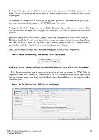 TOTVS Gestão de Estoque, Compras e Faturamento
Nº 000xx_GDPXXX
15
7 – A partir de agora iremos utilizar das parametrizações e cadastros realizados anteriormente no
TOTVS Educacional para que possamos gerar a folha de pagamento do professor baseado nessas
informações.
Inicialmente será necessária a realização de algumas pe ue as parametrizações para que o
processo seja executado com sucesso no TOTVS Folha de Pagamento.
A integração da Folha de Pagamento com a Gestão Educacional possui basicamente dois modelos
que determinarão as regras de integração para obtenção dos salários correspondentes a cada
atividade.
1) Modelo de cálculo salarial e jornada, obtidas a partir de Reprogramação Salarial mensalmente;
2) Modelo de cálculo do movimento de ensino mensal, onde o salário hora e a jornada do professor
são fixos no TOTVS Folha de Pagamento. Este modelo permite consistir a jornada mensal
contratada em relação ao total de horas aulas alocadas para o professor.
Estes Modelos são definidos a partir da Parametrização do TOTVS Folha de Pagamento.
Acesse: Opções / Parâmetros / RM Labore / Gestão Educacional
Parâmetro desmarcado será utilizado o modelo 1 (Modelo que iremos utilizar neste Como Fazer).
7.1 – Devemos verificar qual é a competência cadastrada nos parâmetros do TOTVS Folha de
pagamento. Será verificado no TOTVS Educacional todas as atividades do professor vigente para
este período, por isso a importância da definição das datas da atividade extra, atividade ofertada e
turma/disciplina.
Acesse: Opções / Parâmetros / RM Labore / Identificação
 