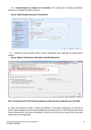 TOTVS Gestão de Estoque, Compras e Faturamento
Nº 000xx_GDPXXX
16
7.2 – Parametrização no Cadastro do Funcionário. No cadastro do funcionário (professor)
definimos a utilização de salário composto.
Acesse: Administração de pessoal / Funcionários
7.3 – Definimos quais períodos letivos estarão disponíveis para realização do Agrupamento
Salarial.
Acesse: Opções / Parâmetros / RM Labore / Gestão Educacional
Obs.: Os parâmetros do TOTVS Folha de pagamento ainda não foram migrados para nova MDI.
8 – Para que possamos compor o salário do professor, é necessário associarmos um evento do
TOTVS Folha de pagamento para cada atividade exercida pelo mesmo no TOTVS Educacional. Dessa
forma utilizaremos os três tipos de atividades, conforme vimos no decorrer deste Como Fazer para
realizarmos tais configurações.
 