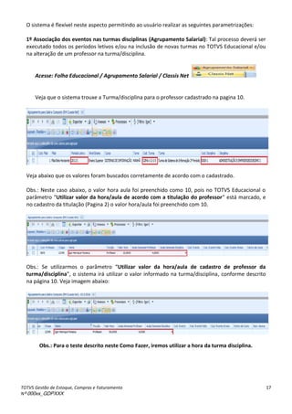 TOTVS Gestão de Estoque, Compras e Faturamento
Nº 000xx_GDPXXX
17
O sistema é flexível neste aspecto permitindo ao usuário realizar as seguintes parametrizações:
1º Associação dos eventos nas turmas disciplinas (Agrupamento Salarial): Tal processo deverá ser
executado todos os períodos letivos e/ou na inclusão de novas turmas no TOTVS Educacional e/ou
na alteração de um professor na turma/disciplina.
Acesse: Folha Educacional / Agrupamento Salarial / Classis Net
Veja que o sistema trouxe a Turma/disciplina para o professor cadastrado na pagina 10.
Veja abaixo que os valores foram buscados corretamente de acordo com o cadastrado.
Obs.: Neste caso abaixo, o valor hora aula foi preenchido como 10, pois no TOTVS Educacional o
pa et oà Utilizar valor da hora/aula de acordo com a titulação do professor àest à a ado,àeà
no cadastro da titulação (Pagina 2) o valor hora/aula foi preenchido com 10.
Obs.: “eà utiliza osà oà pa et oà Utilizar valor da hora/aula de cadastro de professor da
turma/disciplina ,àoàsiste aài àutiliza àoàvalo ài fo adoà aàtu a/dis ipli a, conforme descrito
na página 10. Veja imagem abaixo:
Obs.: Para o teste descrito neste Como Fazer, iremos utilizar a hora da turma disciplina.
 