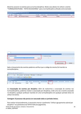 TOTVS Gestão de Estoque, Compras e Faturamento
Nº 000xx_GDPXXX
18
Devemos associar os eventos para as turmas disciplinas. Neste caso abaixo irei utilizar o evento
TURMAS/DISCIPLINAS - TOTVS EDUCACIONAL àpa aàaàtu a/dis ipli aàutilizadaà o oàexe plo:
Após o lançamento dos eventos podemos verificar que o código do mesmo foi inserido na
turma/disciplina.
1.1 Associações de eventos por disciplina: Além de realizarmos a associação de eventos nas
turmas/disciplinas, podemos realizar a associação por disciplinas, onde uma vez o evento associado
na disciplina, qualquer professor inserido em uma turma/disciplina em qualquer período letivo irá
utilizar tal evento.
Vantagem: O processo não precisa ser executado todos os períodos letivos.
Pa aà ealiza àtalàp o edi e to,à à e ess ioà a a àoàpa et oà Utiliza àag upa e toàsala ialàpo à
dis ipli a à osàpa et osàdoàTOTV“àFolhaàdeàpaga e to.
 
