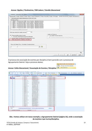 TOTVS Gestão de Estoque, Compras e Faturamento
Nº 000xx_GDPXXX
19
Acesse: Opções / Parâmetros / RM Labore / Gestão Educacional
O processo de associação de eventos por disciplina é bem parecido com o processo de
Agrupamento Salarial. Veja o processo abaixo:
Acesse: Folha Educacional / Associação de Eventos / Disciplina
Obs.: Iremos utilizar em nosso exemplo, o Agrupamento Salarial (página 16), onde a associação
de eventos é por turma/disciplina.
 