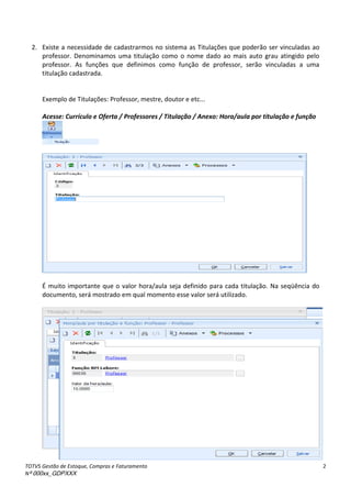 TOTVS Gestão de Estoque, Compras e Faturamento
Nº 000xx_GDPXXX
2
2. Existe a necessidade de cadastrarmos no sistema as Titulações que poderão ser vinculadas ao
professor. Denominamos uma titulação como o nome dado ao mais auto grau atingido pelo
professor. As funções que definimos como função de professor, serão vinculadas a uma
titulação cadastrada.
Exemplo de Titulações: Professor, mestre, doutor e etc...
Acesse: Currículo e Oferta / Professores / Titulação / Anexo: Hora/aula por titulação e função
É muito importante que o valor hora/aula seja definido para cada titulação. Na seqüência do
documento, será mostrado em qual momento esse valor será utilizado.
 