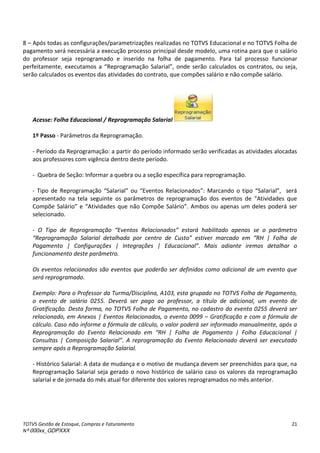 TOTVS Gestão de Estoque, Compras e Faturamento
Nº 000xx_GDPXXX
21
8 – Após todas as configurações/parametrizações realizadas no TOTVS Educacional e no TOTVS Folha de
pagamento será necessária a execução processo principal desde modelo, uma rotina para que o salário
do professor seja reprogramado e inserido na folha de pagamento. Para tal processo funcionar
pe feita e te,àexe uta osàaà Rep og a aç oà“ala ial ,à onde serão calculados os contratos, ou seja,
serão calculados os eventos das atividades do contrato, que compões salário e não compõe salário.
Acesse: Folha Educacional / Reprogramação Salarial
1º Passo - Parâmetros da Reprogramação.
- Período da Reprogramação: a partir do período informado serão verificadas as atividades alocadas
aos professores com vigência dentro deste período.
- Quebra de Seção: Informar a quebra ou a seção específica para reprogramação.
- Tipoà deà Rep og a aç oà “ala ial à ouà Eve tosà Rela io ados :àMa a doà oàtipoà “ala ial ,à à se à
ap ese tadoà aà telaà segui teà osà pa et osà deà ep og a aç oà dosà eve tosà deà átividadesà ueà
Co põeà“al io àeà átividades que não Compõe “al io .àá osàouàape asàu àdelesàpode àse à
selecionado.
- O Tipo de Reprogra aç o Eve tos Rela io ados estar ha ilitado ape as se o par etro
Reprogra aç o “alarial detalhada por e tro de Custo estiver ar ado e RH | Folha de
Pagamento | Configurações | I tegrações | Edu a io al . Mais adia te ire os detalhar o
funcionamento deste parâmetro.
Os eventos relacionados são eventos que poderão ser definidos como adicional de um evento que
será reprogramado.
Exemplo: Para o Professor da Turma/Disciplina, A103, esta grupado no TOTVS Folha de Pagamento,
o evento de salário 0255. Deverá ser pago ao professor, a título de adicional, um evento de
Gratificação. Desta forma, no TOTVS Folha de Pagamento, no cadastro do evento 0255 deverá ser
relacionado, em Anexos | Eventos Relacionados, o evento 0099 – Gratificação e com a fórmula de
cálculo. Caso não informe a fórmula de cálculo, o valor poderá ser informado manualmente, após a
Reprogra aç o do Eve to Rela io ado e RH | Folha de Paga e to | Folha Edu a ional |
Co sultas | Co posiç o “alarial . A reprogramação do Evento Relacionado deverá ser executado
sempre após a Reprogramação Salarial.
- Histórico Salarial: A data de mudança e o motivo de mudança devem ser preenchidos para que, na
Reprogramação Salarial seja gerado o novo histórico de salário caso os valores da reprogramação
salarial e de jornada do mês atual for diferente dos valores reprogramados no mês anterior.
 