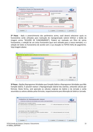 TOTVS Gestão de Estoque, Compras e Faturamento
Nº 000xx_GDPXXX
22
2º Passo - Após o preenchimento dos parâmetros acima, você deverá selecionar quais os
funcionários serão utilizados para realização da reprogramação salarial (Utilizar o botão da
i age à a i aà “ELEÇÃOà DEà FUNCIONãRIO“ .à Pode à se à ealizadoà u à filt oà deà v iosà
funcionários, a seleção de um único funcionário (que será utilizado para o nosso exemplo), e a
seleção de todos os funcionários de acordo com a sua situação no TOTVS Folha de pagamento.
Veja imagem abaixo:
3º Passo - Opções Reprogramar Atividades que Compõe Salário e Reprogramar Atividades que Não
Compõe Salário. É possível realizar a Reprogramação Salarial dos eventos, utilizando cálculo por
fórmula. Desta forma, será ignorado os cálculos originais do Salário e da Jornada e serão
assumidos os valores obtidos pelas fórmulas, respectivamente para Alteração do Salário e Jornada.
 