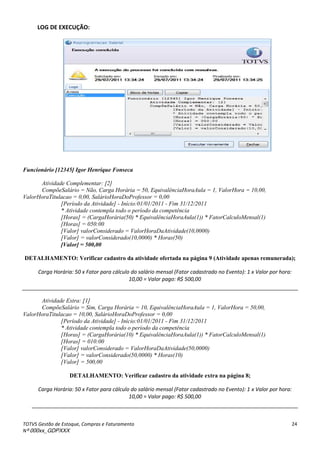 TOTVS Gestão de Estoque, Compras e Faturamento
Nº 000xx_GDPXXX
24
LOG DE EXECUÇÃO:
Funcionário [12345] Igor Henrique Fonseca
Atividade Complementar: [2]
CompõeSalário = Não, Carga Horária = 50, EquivalênciaHoraAula = 1, ValorHora = 10,00,
ValorHoraTitulacao = 0,00, SalárioHoraDoProfessor = 0,00
[Período da Atividade] - Início:01/01/2011 - Fim 31/12/2011
* Atividade contempla todo o período da competência
[Horas] = (CargaHorária(50) * EquivalênciaHoraAula(1)) * FatorCalculoMensal(1)
[Horas] = 050:00
[Valor] valorConsiderado = ValorHoraDaAtividade(10,0000)
[Valor] = valorConsiderado(10,0000) * Horas(50)
[Valor] = 500,00
DETALHAMENTO: Verificar cadastro da atividade ofertada na página 9 (Atividade apenas remunerada);
Carga Horária: 50 x Fator para cálculo do salário mensal (Fator cadastrado no Evento): 1 x Valor por hora:
10,00 = Valor pago: R$ 500,00
Atividade Extra: [1]
CompõeSalário = Sim, Carga Horária = 10, EquivalênciaHoraAula = 1, ValorHora = 50,00,
ValorHoraTitulacao = 10,00, SalárioHoraDoProfessor = 0,00
[Período da Atividade] - Início:01/01/2011 - Fim 31/12/2011
* Atividade contempla todo o período da competência
[Horas] = (CargaHorária(10) * EquivalênciaHoraAula(1)) * FatorCalculoMensal(1)
[Horas] = 010:00
[Valor] valorConsiderado = ValorHoraDaAtividade(50,0000)
[Valor] = valorConsiderado(50,0000) * Horas(10)
[Valor] = 500,00
DETALHAMENTO: Verificar cadastro da atividade extra na página 8;
Carga Horária: 50 x Fator para cálculo do salário mensal (Fator cadastrado no Evento): 1 x Valor por hora:
10,00 = Valor pago: R$ 500,00
 
