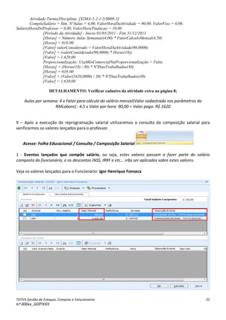 TOTVS Gestão de Estoque, Compras e Faturamento
Nº 000xx_GDPXXX
25
Atividade Turma/Disciplina: [S2MA-1-2-1-5/S008-1]
CompõeSalário = Sim, NºAulas = 4,00, ValorHoraDaAtividade = 90,00, ValorFixo = 0,00,
SalárioHoraDoProfessor = 0,00, ValorHoraTitulacao = 10,00
[Período da Atividade] - Início:01/03/2011 - Fim 31/12/2011
[Horas] = Número Aulas Semanais(4,00) * FatorCalculoMensal(4,50)
[Horas] = 018:00
[Valor] valorConsiderado = ValorHoraDaAtividade(90,0000)
[Valor] = (valorConsiderado(90,0000) * Horas(18))
[Valor] = 1.620,00
Proporcionalização: UsaMêsComercialNaProporcionalização = False
[Horas] = (Horas(18) / 30) * NºDiasTrabalhados(30)
[Horas] = 018:00
[Valor] = (Valor(1620,0000) / 30) * NºDiasTrabalhados(30)
[Valor] = 1.620,00
DETALHAMENTO: Verificar cadastro da atividade extra na página 8;
Aulas por semana: 4 x Fator para cálculo do salário mensal(Valor cadastrado nos parâmetros do
RMLabore) : 4,5 x Valor por hora: 90,00 = Valor pago: R$ 1620
9 – Após a execução da reprogramação salarial utilizaremos a consulta da composição salarial para
verificarmos os valores lançados para o professor.
Acesse: Folha Educacional / Consulta / Composição Salarial
1 - Eventos lançados que compõe salário, ou seja, estes valores passam a fazer parte do salário
composto do funcionário, e os descontos INSS, IRRF e etc... irão ser aplicados sobre estes valores.
Veja os valores lançados para o Funcionário: Igor Henrique Fonseca
 