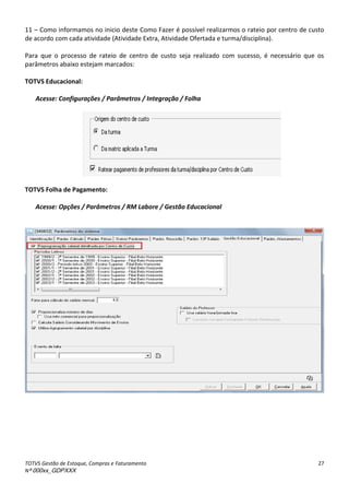 TOTVS Gestão de Estoque, Compras e Faturamento
Nº 000xx_GDPXXX
27
11 – Como informamos no inicio deste Como Fazer é possível realizarmos o rateio por centro de custo
de acordo com cada atividade (Atividade Extra, Atividade Ofertada e turma/disciplina).
Para que o processo de rateio de centro de custo seja realizado com sucesso, é necessário que os
parâmetros abaixo estejam marcados:
TOTVS Educacional:
Acesse: Configurações / Parâmetros / Integração / Folha
TOTVS Folha de Pagamento:
Acesse: Opções / Parâmetros / RM Labore / Gestão Educacional
 
