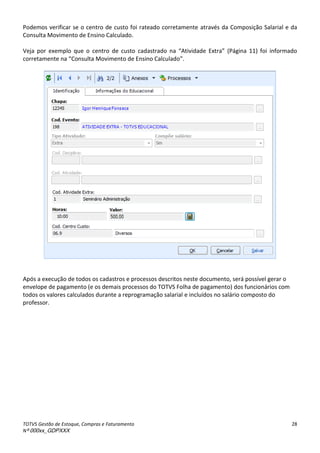 TOTVS Gestão de Estoque, Compras e Faturamento
Nº 000xx_GDPXXX
28
Podemos verificar se o centro de custo foi rateado corretamente através da Composição Salarial e da
Consulta Movimento de Ensino Calculado.
Veja por exemplo que o e t oà deà ustoà adast adoà aà átividadeà Ext a à P gi aà 11 à foià i fo adoà
o eta e teà aà Consulta Movimento de Ensino Calculado .
Após a execução de todos os cadastros e processos descritos neste documento, será possível gerar o
envelope de pagamento (e os demais processos do TOTVS Folha de pagamento) dos funcionários com
todos os valores calculados durante a reprogramação salarial e incluídos no salário composto do
professor.
 