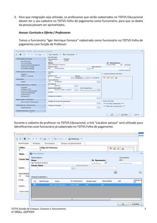 TOTVS Gestão de Estoque, Compras e Faturamento
Nº 000xx_GDPXXX
3
3. Para que integração seja utilizada, os professores que serão cadastrados no TOTVS Educacional
devem ter o seu cadastro no TOTVS Folha de pagamento como funcionário, para que os dados
da pessoa possam ser aproveitados.
Acesse: Currículo e Oferta / Professores
Temos o fun io ioà Igo àHe i ueàFo se a à adast adoà o oàfuncionário no TOTVS Folha de
pagamento com função de Professor:
Durante o cadastro do professor no TOTVS Educacional, o linkà Lo aliza àpessoa será utilizado para
identificarmos esse funcionário já cadastrado no TOTVS Folha de pagamento.
 