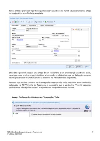 TOTVS Gestão de Estoque, Compras e Faturamento
Nº 000xx_GDPXXX
4
Temos então o professor Igor Henrique Fonseca à adast adoà oàTOTV“àEdu a io al com a Chapa
do funcionário e uma Titulação associada:
Obs: Não é possível associar uma chapa de um funcionário a um professor já cadastrado, assim,
para todo novo professor que irá utilizar a integração, é obrigatório que os dados dos mesmos
sejam aproveitados de um funcionário já existente no TOTVS Folha de pagamento.
Para que seja possível cadastrar no sistema professores que não serão vinculados a um funcionário
adast adoà oà TOTV“à Folhaà deà Paga e toà à e ess ioà ueà oà pa et oà Pe iti à adast a à
p ofesso à ueà oàsejaàfu io io àesteja marcado nos parâmetros do sistema.
Acesse: Configurações / Parâmetros / Integração / Folha
 