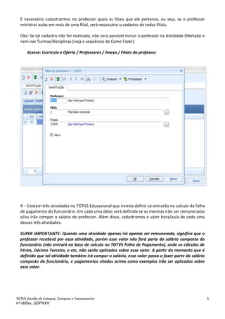 TOTVS Gestão de Estoque, Compras e Faturamento
Nº 000xx_GDPXXX
5
É necessário cadastrarmos no professor quais as filiais que ele pertence, ou seja, se o professor
ministrar aulas em mais de uma filial, será necessário o cadastro de todas filiais.
Obs: Se tal cadastro não for realizado, não será possível incluir o professor na Atividade Ofertado e
nem nas Turmas/disciplinas (veja a seqüência do Como Fazer).
Acesse: Currículo e Oferta / Professores / Anexo / Filiais do professor
4 – Existem três atividades no TOTVS Educacional que iremos definir se entrarão no calculo da folha
de pagamento do funcionário. Em cada uma delas será definida se as mesmas irão ser remuneradas
e/ou irão compor o salário do professor. Além disso, cadastramos o valor hora/aula de cada uma
dessas três atividades.
SUPER IMPORTANTE: Quando uma atividade apenas irá apenas ser remunerada, significa que o
professor receberá por essa atividade, porém esse valor não fará parte do salário composto do
funcionário (não entrará na base de calculo no TOTVS Folha de Pagamento), onde os cálculos de
Férias, Décimo Terceiro, e etc, não serão aplicados sobre esse valor. A partir do momento que é
definido que tal atividade também irá compor o salário, esse valor passa a fazer parte do salário
composto do funcionário, e pagamentos citados acima como exemplos irão ser aplicados sobre
esse valor.
 