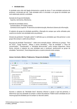 TOTVS Gestão de Estoque, Compras e Faturamento
Nº 000xx_GDPXXX
6
 Atividade Extra
A atividade extra não está ligada diretamente a grade do aluno. É uma atividade exclusiva do
professor, ministrada por ele. Toda atividade extra é vinculada a um grupo de atividade que
será cadastrado anterior a atividade.
Exemplo de Grupo de Atividades:
Esportes, Seminários, Monitorias.
Exemplo de atividades extras:
Contexto Básico  Futebol, Xadrez.
Contexto Ensino Superior  Seminário de Administração, Monitoria Sistema de Informação.
O cadastro do grupo de atividade possibilita a liberação de campos que serão utilizados pelo
usuário ao vincular uma atividade extra ao professor.
át av sàdoàpa et oà Co põeàsal io à àdefi idoà ueàasàatividadesà ueài oàpe te e àaàesteà
grupo irão compor o salário do professor.
No grupo de atividade Seminários à– dado como exemplo abaixo - definimos os campos: á oà
de iní io ,à Ca gaà Ho ia ,à Metasà a se e à ate didas ,à Tipoà deà atividade à eà ã eaà deà
o e t aç o ,à Coo de ado à eà átividadeà Re u e ada como campos disponíveis. Dessa
forma, durante o cadastro de uma atividade para o professor, pertencente ao grupo de
atividadesà “e i ios ,àfi a àdispo ívelàpa aàoàusu ioàso e teàessesà a pos.
Acesse: Currículo e Oferta / Professores / Grupo de atividades
Du a teà oà adast oà daà átividadeà Ext a à deve osà i fo a à oà g upoà aà ualà elaà pe tence, e
determinar que essa atividade vá compor o salário do professor. Podem existir atividades de um
mesmo grupo de atividade que irá compor ou não este salário.
 
