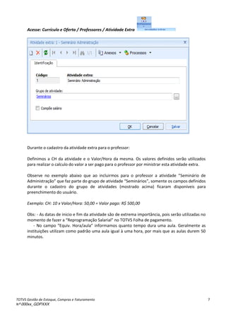 TOTVS Gestão de Estoque, Compras e Faturamento
Nº 000xx_GDPXXX
7
Acesse: Currículo e Oferta / Professores / Atividade Extra
Durante o cadastro da atividade extra para o professor:
Definimos a CH da atividade e o Valor/Hora da mesma. Os valores definidos serão utilizados
para realizar o calculo do valor a ser pago para o professor por ministrar esta atividade extra.
Observe no exe ploà a aixoà ueà aoà i lui osà pa aà oà p ofesso à aà atividadeà Seminário de
Administração à ueàfazàpa teàdoàg upoàdeàatividadeà “e i ios ,àso e teàosà a posàdefi idosà
durante o cadastro do grupo de atividades (mostrado acima) ficaram disponíveis para
preenchimento do usuário.
Exemplo: CH: 10 x Valor/Hora: 50,00 = Valor pago: R$ 500,00
Obs: - As datas de inicio e fim da atividade são de extrema importância, pois serão utilizadas no
o e toàdeàfaze àaà Rep og a aç oà“ala ial à oàTOTV“àFolhaàdeàpaga e to.
- No a poà E uiv.àHo a/aula àinformamos quanto tempo dura uma aula. Geralmente as
instituições utilizam como padrão uma aula igual à uma hora, por mais que as aulas durem 50
minutos.
 