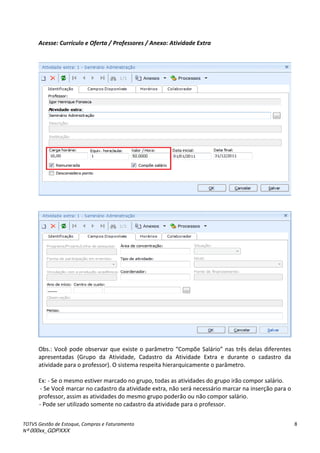 TOTVS Gestão de Estoque, Compras e Faturamento
Nº 000xx_GDPXXX
8
Acesse: Currículo e Oferta / Professores / Anexo: Atividade Extra
Obs.:àVo àpodeào se va à ueàexisteàoàpa et oà Co põeà“al io à asàt sàdelasàdife e tesà
apresentadas (Grupo da Atividade, Cadastro da Atividade Extra e durante o cadastro da
atividade para o professor). O sistema respeita hierarquicamente o parâmetro.
Ex: - Se o mesmo estiver marcado no grupo, todas as atividades do grupo irão compor salário.
- Se Você marcar no cadastro da atividade extra, não será necessário marcar na inserção para o
professor, assim as atividades do mesmo grupo poderão ou não compor salário.
- Pode ser utilizado somente no cadastro da atividade para o professor.
 
