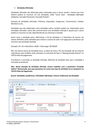 TOTVS Gestão de Estoque, Compras e Faturamento
Nº 000xx_GDPXXX
9
 Atividades Ofertadas
Atividades ofertadas são oferecidas pelas instituições para o aluno, aonde o mesmo por livre
arbítrio poderá seà i s eve à e à taisà atividades.à Videà Como Fazer - Atividades Ofertadas
(Cadastro, Inscrição Presencial e Inscrição Portal)
Exemplo de atividades ofertadas: Palestras, Exposições, Congressos, Treinamentos, Futebol,
Monitoria e etc...
Atividades que são cadastradas como atividades extras, também podem ser cadastradas como
atividades ofertadas. Como dito anteriormente uma atividades ofertada é aquela que o aluno
poderá se inscrever ou não, dependendo de seu interesse e vontade.
Assim como a atividade extra, definiremos a CH da atividade e o Valor/Hora da mesma. Os
valores definidos serão utilizados para realizar o calculo do valor a ser pago para o professor por
ministrar esta atividade ofertada.
Exemplo: CH: 10 x Valor/Hora: 50,00 = Valor pago: R$ 500,00
Obs: Da mesma forma da Atividade Extra, as datas de inicio e fim da atividade são de extrema
i po t ia,àpoisàta àse oàutilizadasà oà o e toàdeàfaze àaà Rep og a aç oà“ala ial à oà
TOTVS Folha de pagamento.
O professor é vinculado na atividade ofertada, diferente da atividade extra que a atividade é
vinculada ao professor.
Obs.: Neste exemplo de Atividade ofertada, iremos t a alha o o pa et o Co põe
“al io des a ado, pa a ue possa os ve o o esse tipo de atividade i se o po ta o
TOTVS Folha de Pagamento.
Acesse: Atividades acadêmicas / Atividades Ofertadas / Anexo: Professores da Atividade
 