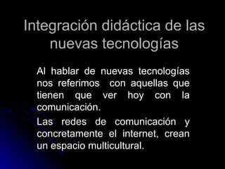 Integración didáctica de las nuevas tecnologías Al hablar de nuevas tecnologías nos referimos  con aquellas que tienen que ver hoy con la comunicación. Las redes de comunicación y concretamente el internet, crean un espacio multicultural. 