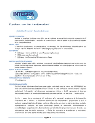 Página 10
El profesor como líder transformacional
Modalidad: Presencial Duración: 2:30 horas
PROPÓSITO GENERAL
Analizar el papel del profesor como líder que a través de la educación transforma para mejorar el
conocimiento, las habilidades y actitudes de los estudiantes, para reconocer el alcance e implicaciones
de su trabajo en el aula.
ESTRUCTURA
El seminario se desarrolla en una sesión de 150 minutos, con tres momentos: presentación de los
avances actuales del tema, discusión y reflexión grupal, generación de conclusiones.
CONTENIDO
 Liderazgo y líderes: análisis de sus enfoques e implicaciones
 El liderazgo transformacional
 Liderazgo transformacional del docente en el aula
DESTINATARIOS DEL SEMINARIO
Docentes de educación básica y media. Directivos y coordinadores académicos de instituciones de
educación básica y media. Asesores o responsables del servicio psico-pedagógico de instituciones de
educación básica y media.
CUOTA POR PARTICIPANTE
$ 1, 050.00 La cuota de recuperación por participante incluye:
Material del seminario entregado vía correo electrónico; constancia de participación y acceso a la
plataforma de contenidos del seminario por 30 días.
TAMAÑO MÍNIMO DE GRUPO
10 participantes
FORMA DE IMPARTICIÓN
Opción 1: grupo abierto en el salón de capacitación contratado para tal efecto por INTEGRA.CIDE en
hotel cinco estrellas de la ciudad sede. Incluye servicio de café, servicio de estacionamiento y equipo
audiovisual. En la opción 1 el número de participantes mínimo es de 25 y proceden de diversas
instituciones. La fecha de este seminario en la opción 1 es el viernes 7 de marzo de 17:30 a 20 horas.
Opción 2: grupo de un mínimo de 10 profesores y/o personal académico de la institución
contratante. En la opción 2 la institución contratante se compromete a proporcionar el aula o
auditorio para su impartición. El aula o auditorio debe contar con pizarrón blanco grande o pantalla,
video-proyector, rotafolios, así como condiciones óptimas de ventilación, mantenimiento y
comodidad para los participantes. Es importante que la institución proporcione servicio de café a los
participantes para una mejor dinámica. La fecha del seminario se acuerda con la institución,
considerando dos horas treinta minutos para el desarrollo del seminario.
 