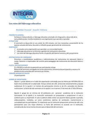 Página 11
Los retos del liderazgo educativo
Modalidad: Presencial Duración: 2:30 horas
PROPÓSITO GENERAL
Fortalecer el desarrollo de un liderazgo educativo orientado a la integración y desarrollo de la
comunidad escolar, transformándola en una organización que aprende a aprender.
ESTRUCTURA
El seminario se desarrolla en una sesión de 150 minutos, con tres momentos: presentación de los
avances actuales del tema, discusión y reflexión grupal, generación de conclusiones.
CONTENIDO
 La escuela como organización que aprender y su comunidad escolar
 Liderazgo educativo en la dirección y gestión de instituciones educativas
 Los retos del liderazgo educativo frente a la gestión del talento humano y del conocimiento
DESTINATARIOS DEL SEMINARIO
Directivos y coordinadores académicos y administrativos de instituciones de educación básica y
media. Asesores o responsables del servicio psico-pedagógico de instituciones de educación básica y
media.
CUOTA POR PARTICIPANTE
$ 1, 050.00 La cuota de recuperación por participante incluye:
Material del seminario entregado vía correo electrónico; constancia de participación y acceso a la
plataforma de contenidos del seminario por 30 días.
TAMAÑO MÍNIMO DE GRUPO
10 participantes
FORMA DE IMPARTICIÓN
Opción 1: grupo abierto en el salón de capacitación contratado para tal efecto por INTEGRA.CIDE en
hotel cinco estrellas de la ciudad sede. Incluye servicio de café, servicio de estacionamiento y equipo
audiovisual. En la opción 1 el número de participantes mínimo es de 25 y proceden de diversas
instituciones. La fecha de este seminario en la opción 1 es el viernes 17 de enero de 17:30 a 20 horas.
Opción 2: grupo de un mínimo de 10 profesores y/o personal académico de la institución
contratante. En la opción 2 la institución contratante se compromete a proporcionar el aula o
auditorio para su impartición. El aula o auditorio debe contar con pizarrón blanco grande o pantalla,
video-proyector, rotafolios, así como condiciones óptimas de ventilación, mantenimiento y
comodidad para los participantes. Es importante que la institución proporcione servicio de café a los
participantes para una mejor dinámica. La fecha del seminario se acuerda con la institución,
considerando dos horas treinta minutos para el desarrollo del seminario.
 