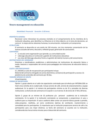 Página 12
Neuro-management en educación
Modalidad: Presencial Duración: 2:30 horas
PROPÓSITO GENERAL
Reconocer como interactúan los procesos mentales en el comportamiento de los miembros de la
institución educativa, para identificar su influencia en el clima laboral y en la toma de decisiones, así
como en la mejora de las relaciones humanas, la comunicación, motivación y el compromiso.
ESTRUCTURA
El seminario se desarrolla en una sesión de 150 minutos, con tres momentos: presentación de los
avances actuales del tema, discusión y reflexión grupal, generación de conclusiones.
CONTENIDO
 La escuela como organización que aprende y su comunidad escolar
 Liderazgo educativo en la dirección y gestión de instituciones educativas
 Los retos del liderazgo educativo frente a la gestión del talento humano y del conocimiento
DESTINATARIOS DEL SEMINARIO
Directivos y coordinadores académicos y administrativos de instituciones de educación básica y
media. Asesores o responsables del servicio psico-pedagógico de instituciones de educación básica y
media.
CUOTA POR PARTICIPANTE
$ 1, 050.00 La cuota de recuperación por participante incluye:
Material del seminario entregado vía correo electrónico; constancia de participación y acceso a la
plataforma de contenidos del seminario por 30 días.
TAMAÑO MÍNIMO DE GRUPO
10 participantes
FORMA DE IMPARTICIÓN
Opción 1: grupo abierto en el salón de capacitación contratado para tal efecto por INTEGRA.CIDE en
hotel cinco estrellas de la ciudad sede. Incluye servicio de café, servicio de estacionamiento y equipo
audiovisual. En la opción 1 el número de participantes mínimo es de 25 y proceden de diversas
instituciones. La fecha de este seminario en la opción 1 es el viernes 31 de enero de 17:30 a 20 horas.
Opción 2: grupo de un mínimo de 10 profesores y/o personal académico de la institución
contratante. En la opción 2 la institución contratante se compromete a proporcionar el aula o
auditorio para su impartición. El aula o auditorio debe contar con pizarrón blanco grande o pantalla,
video-proyector, rotafolios, así como condiciones óptimas de ventilación, mantenimiento y
comodidad para los participantes. Es importante que la institución proporcione servicio de café a los
participantes para una mejor dinámica. La fecha del seminario se acuerda con la institución,
considerando dos horas treinta minutos para el desarrollo del seminario.
 
